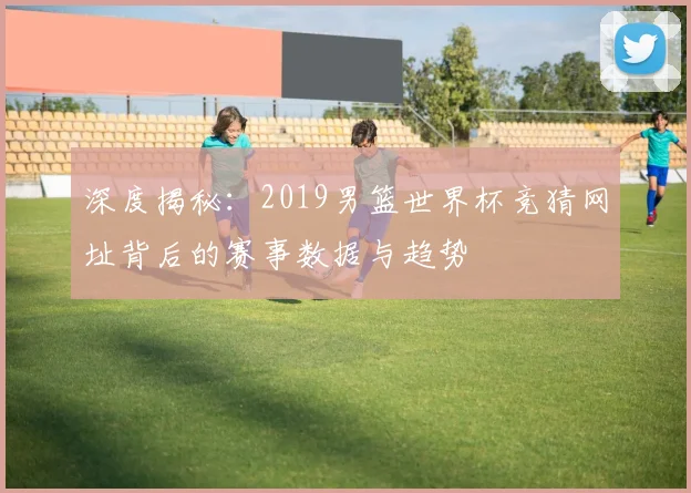 深度揭秘：2019男篮世界杯竞猜网址背后的赛事数据与趋势