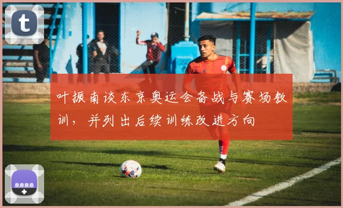 叶振南谈东京奥运会备战与赛场教训，并列出后续训练改进方向