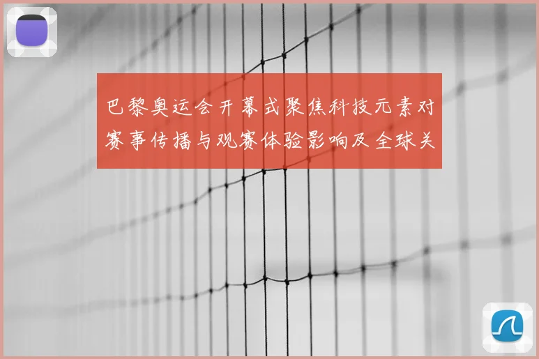 巴黎奥运会开幕式聚焦科技元素对赛事传播与观赛体验影响及全球关注度