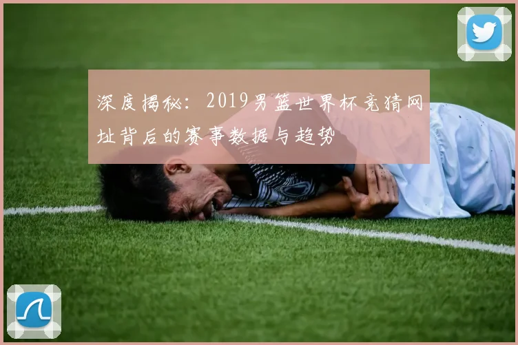 深度揭秘：2019男篮世界杯竞猜网址背后的赛事数据与趋势