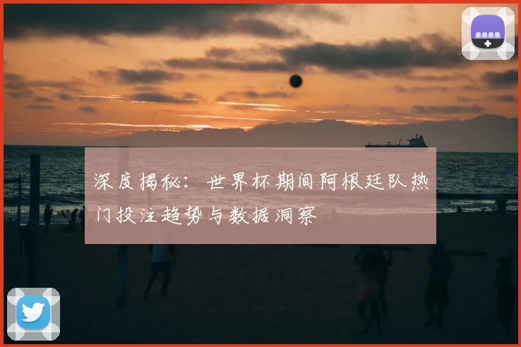 深度揭秘：世界杯期间阿根廷队热门投注趋势与数据洞察