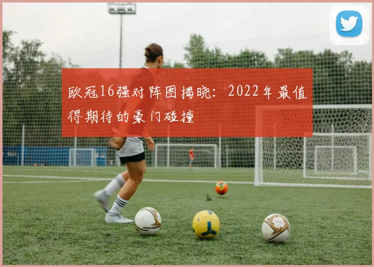 欧冠16强对阵图揭晓:2022年最值得期待的豪门碰撞