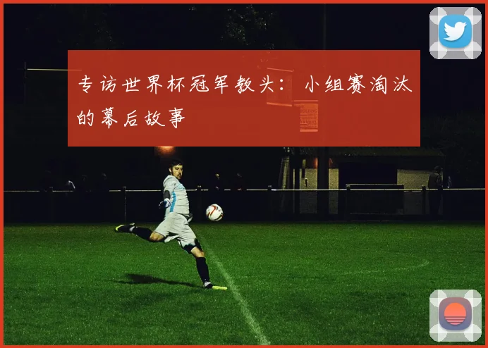 专访世界杯冠军教头：小组赛淘汰的幕后故事