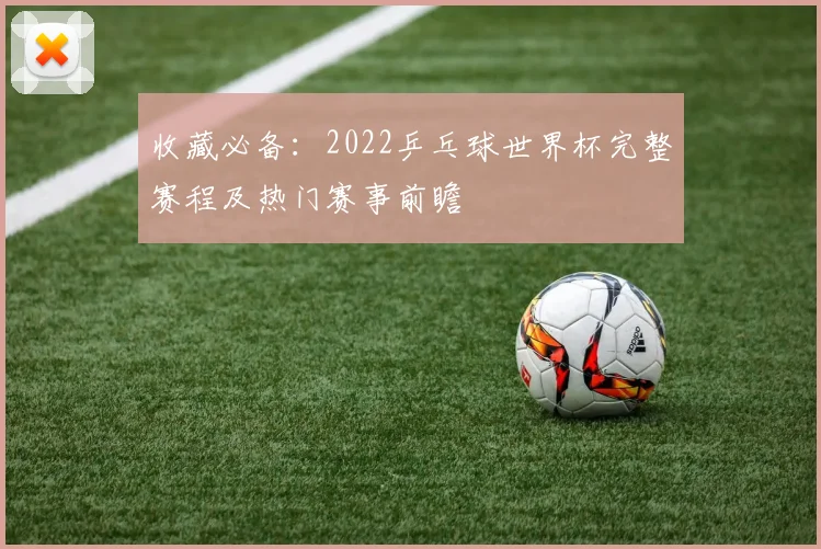 收藏必备：2022乒乓球世界杯完整赛程及热门赛事前瞻