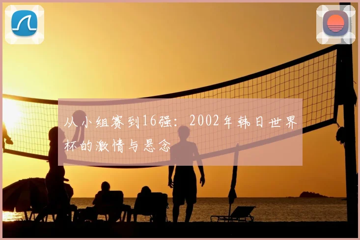 从小组赛到16强:2002年韩日世界杯的激情与悬念