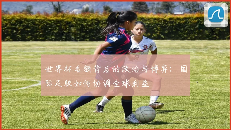 世界杯名额背后的政治与博弈:国际足联如何协调全球利益