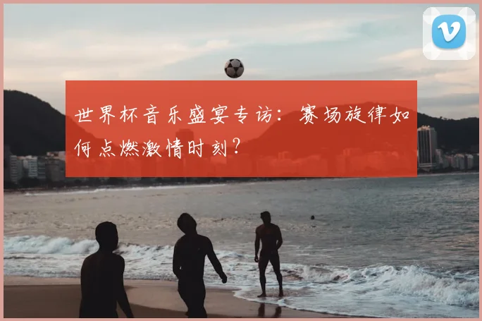 世界杯音乐盛宴专访：赛场旋律如何点燃激情时刻？