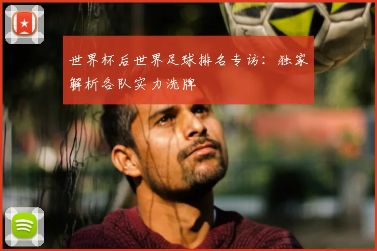 世界杯后世界足球排名专访:独家解析各队实力洗牌
