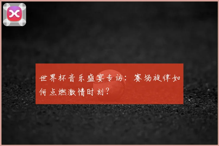 世界杯音乐盛宴专访：赛场旋律如何点燃激情时刻？